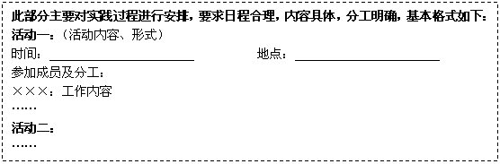 文本框: 此部分主要对实践过程进行安排，要求日程合理，内容具体，分工明确，基本格式如下：
      活动一：（活动内容、形式）
      时间：                       　　　　　地点：
      参加成员及分工：
      ×××：工作内容
      ……
      活动二：
      ……
      